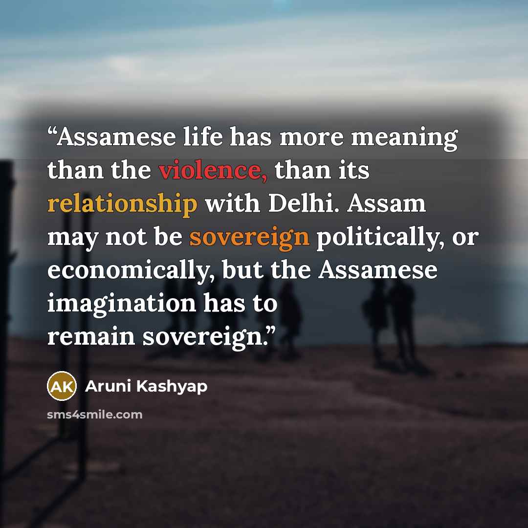 “Assamese life has more meaning than the violence, than its relationship with Delhi. Assam may not be sovereign politically, or economically, but the Assamese imagination has to remain sovereign.” quote by Aruni Kashyap