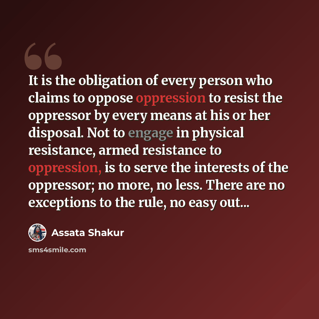 “It is the obligation of every person who claims to oppose oppression to resist the oppressor by every means at his or her disposal. Not to engage in physical resistance, armed resistance to oppression, is to serve the interests of the oppressor; no more, no less. There are no exceptions to the…” quote by Assata Shakur