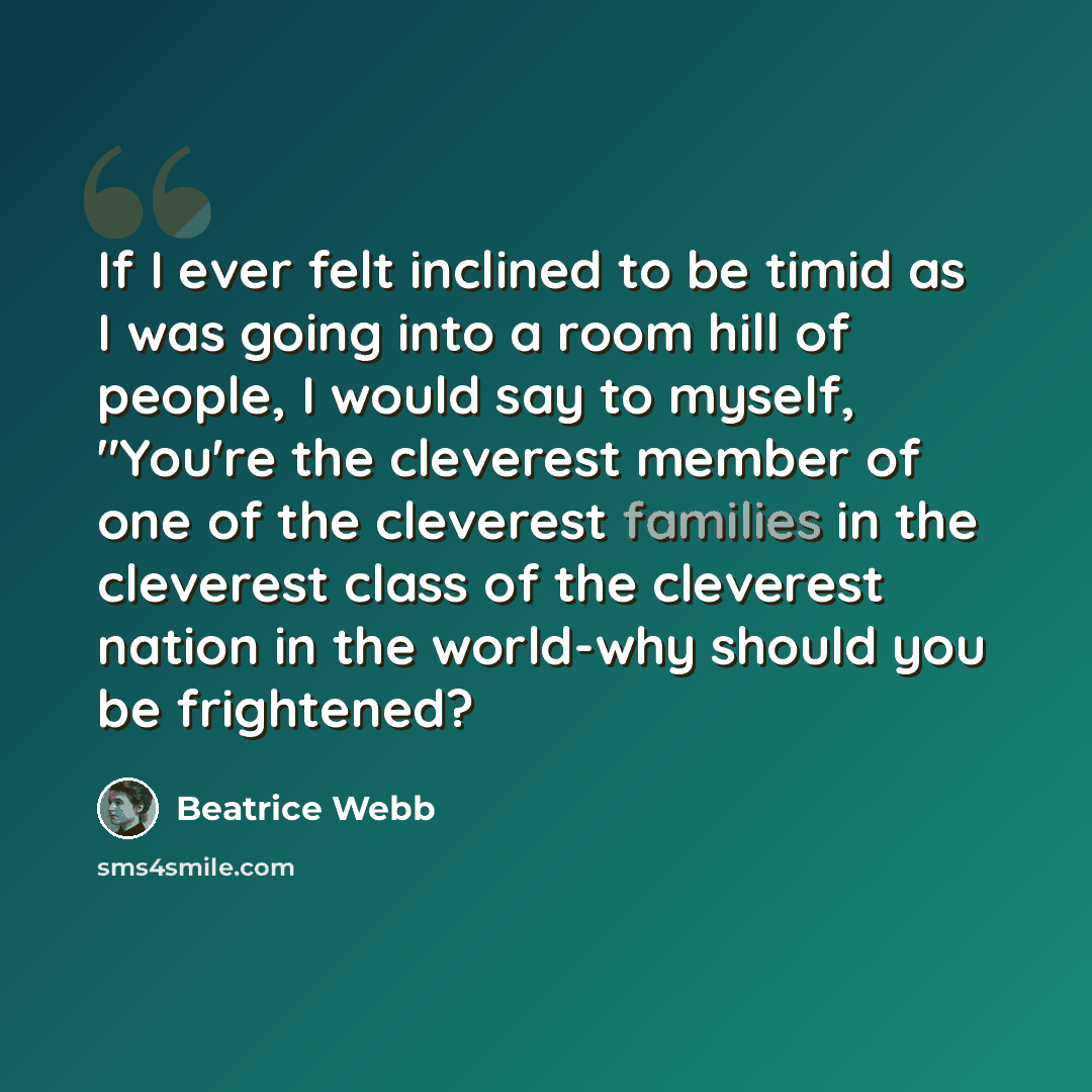 “If I ever felt inclined to be timid as I was going into a room hill of people, I would say to myself, "You're the cleverest member of one of the cleverest families in the cleverest class of the cleverest nation in the world-why should you be frightened?” quote by Beatrice Webb