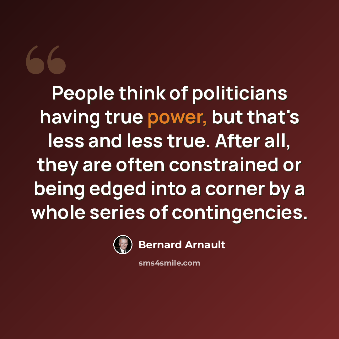 “People think of politicians having true power, but that's less and less true. After all, they are often constrained or being edged into a corner by a whole series of contingencies.” quote by Bernard Arnault