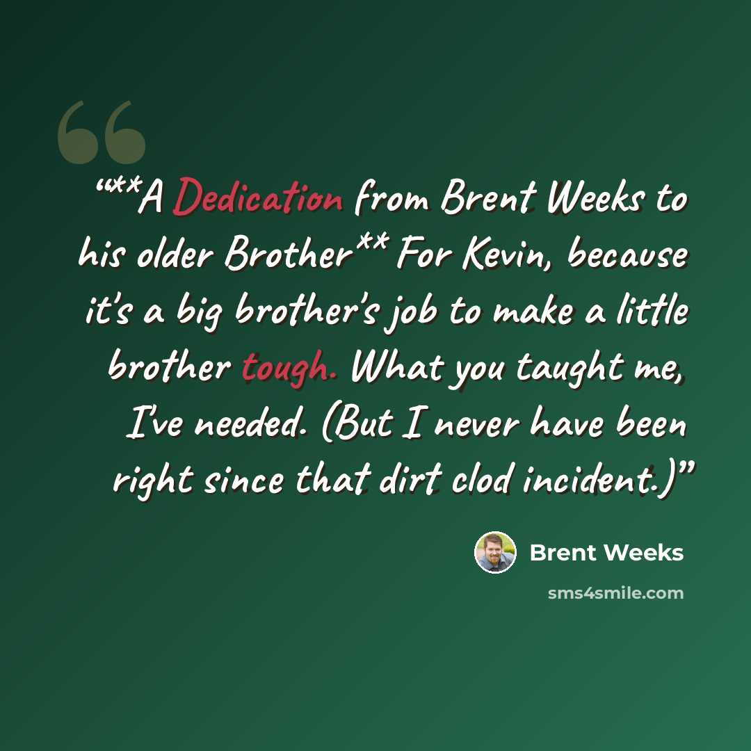“**A Dedication from Brent Weeks to his older Brother** For Kevin, because it's a big brother's job to make a little brother tough. What you taught me, I've needed. (But I never have been right since that dirt clod incident.)” quote by Brent Weeks