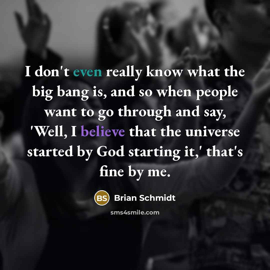 “I don't even really know what the big bang is, and so when people want to go through and say, 'Well, I believe that the universe started by God starting it,' that's fine by me.” quote by Brian Schmidt