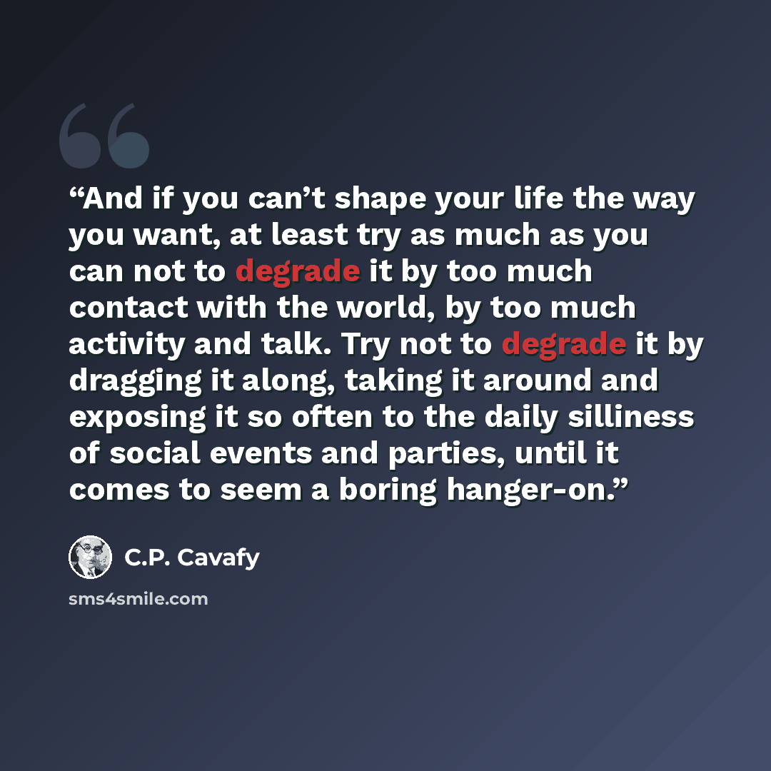 “And if you can’t shape your life the way you want, at least try as much as you can not to degrade it by too much contact with the world, by too much activity and talk. Try not to degrade it by dragging it along, taking it around and exposing it so often to the daily silliness of social events and…” quote by C.P. Cavafy