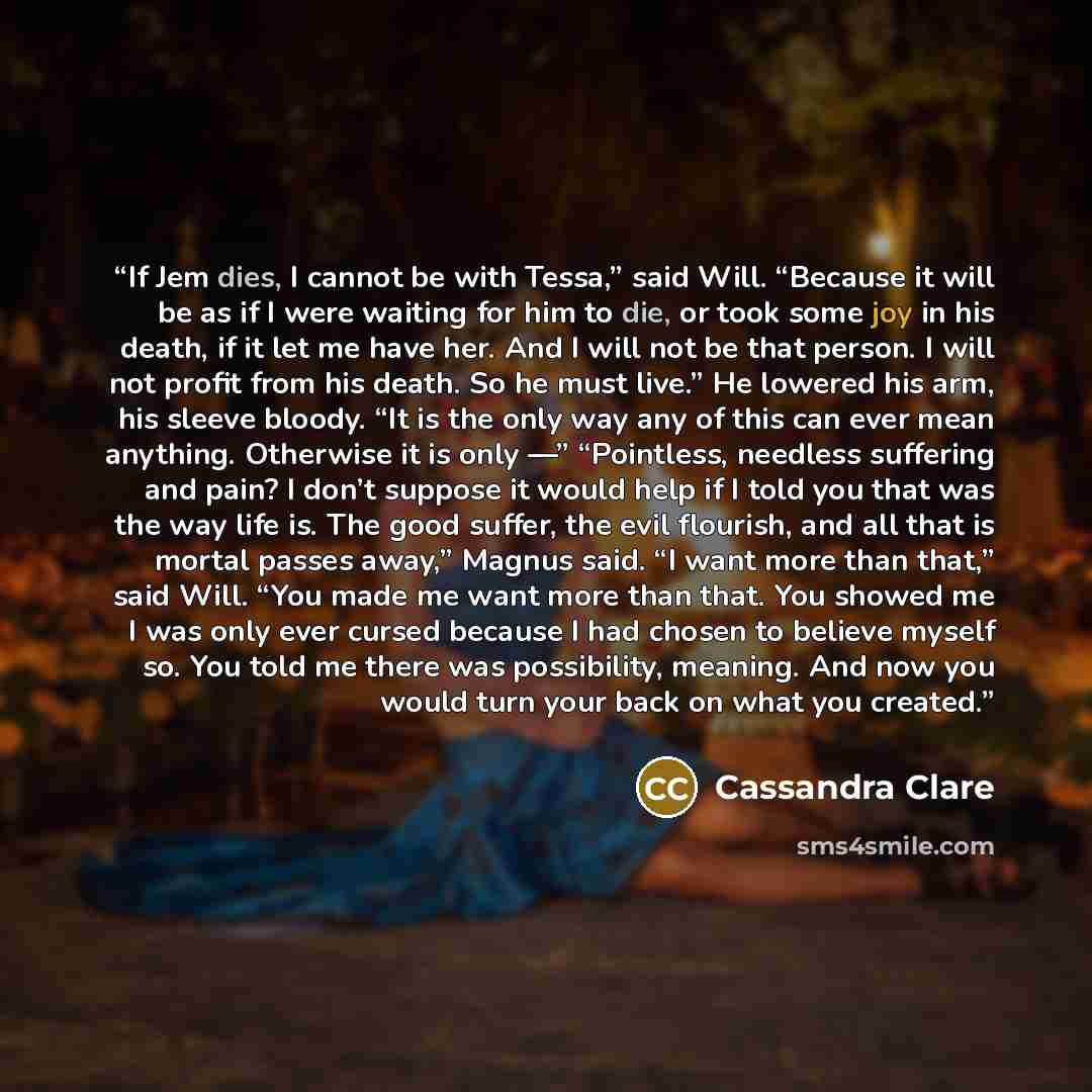 “If Jem dies, I cannot be with Tessa,” said Will. “Because it will be as if I were waiting for him to die, or took some joy in his death, if it let me have her. And I will not be that person. I will not profit from his death. So he must live.” He lowered his arm, his sleeve bloody. “It is the only…” quote by Cassandra Clare