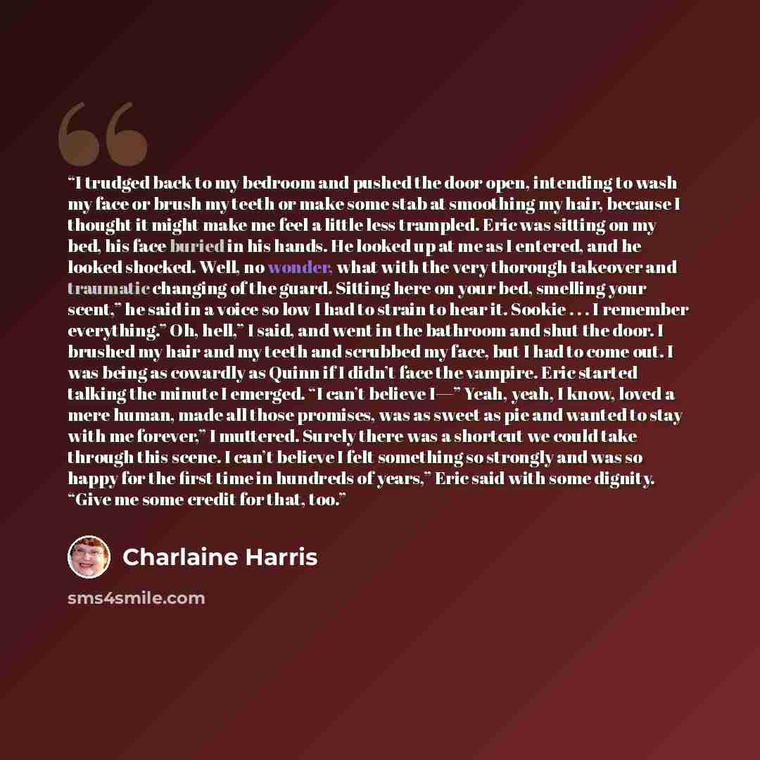 “I trudged back to my bedroom and pushed the door open, intending to wash my face or brush my teeth or make some stab at smoothing my hair, because I thought it might make me feel a little less trampled. Eric was sitting on my bed, his face buried in his hands. He looked up at me as I entered, and…” quote by Charlaine Harris