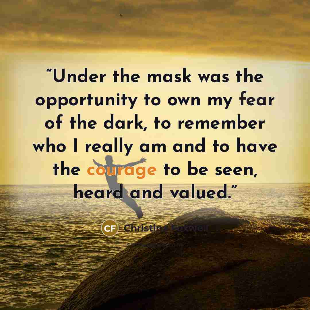 “Under the mask was the opportunity to own my fear of the dark, to remember who I really am and to have the courage to be seen, heard and valued.” quote by Christina Foxwell