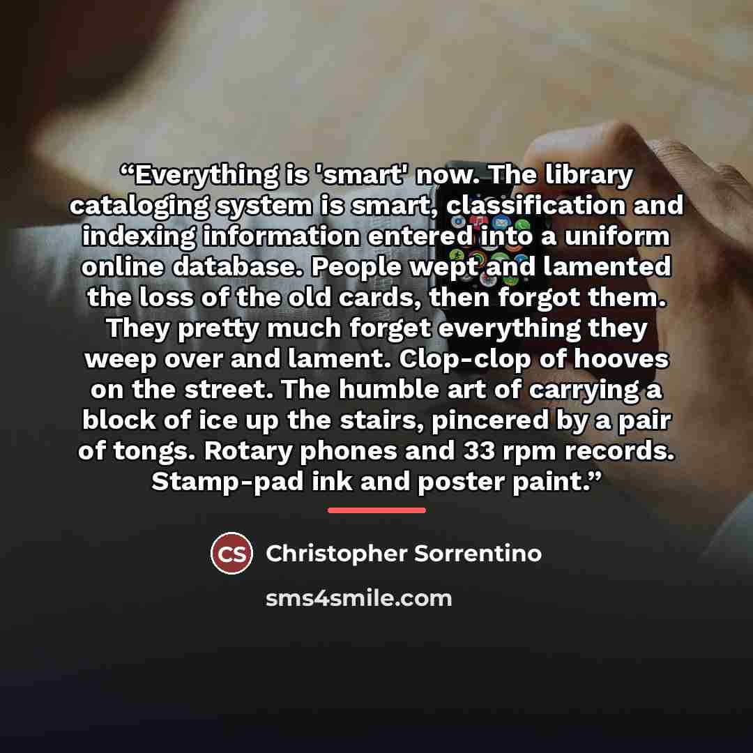 “Everything is 'smart' now. The library cataloging system is smart, classification and indexing information entered into a uniform online database. People wept and lamented the loss of the old cards, then forgot them. They pretty much forget everything they weep over and lament. Clop-clop of hooves…” quote by Christopher Sorrentino