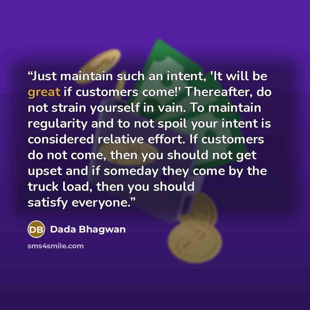 “Just maintain such an intent, 'It will be great if customers come!' Thereafter, do not strain yourself in vain. To maintain regularity and to not spoil your intent is considered relative effort. If customers do not come, then you should not get upset and if someday they come by the truck load…” quote by Dada Bhagwan