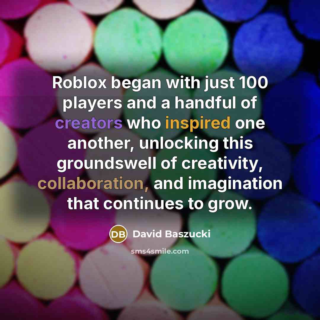 “Roblox began with just 100 players and a handful of creators who inspired one another, unlocking this groundswell of creativity, collaboration, and imagination that continues to grow.” quote by David Baszucki