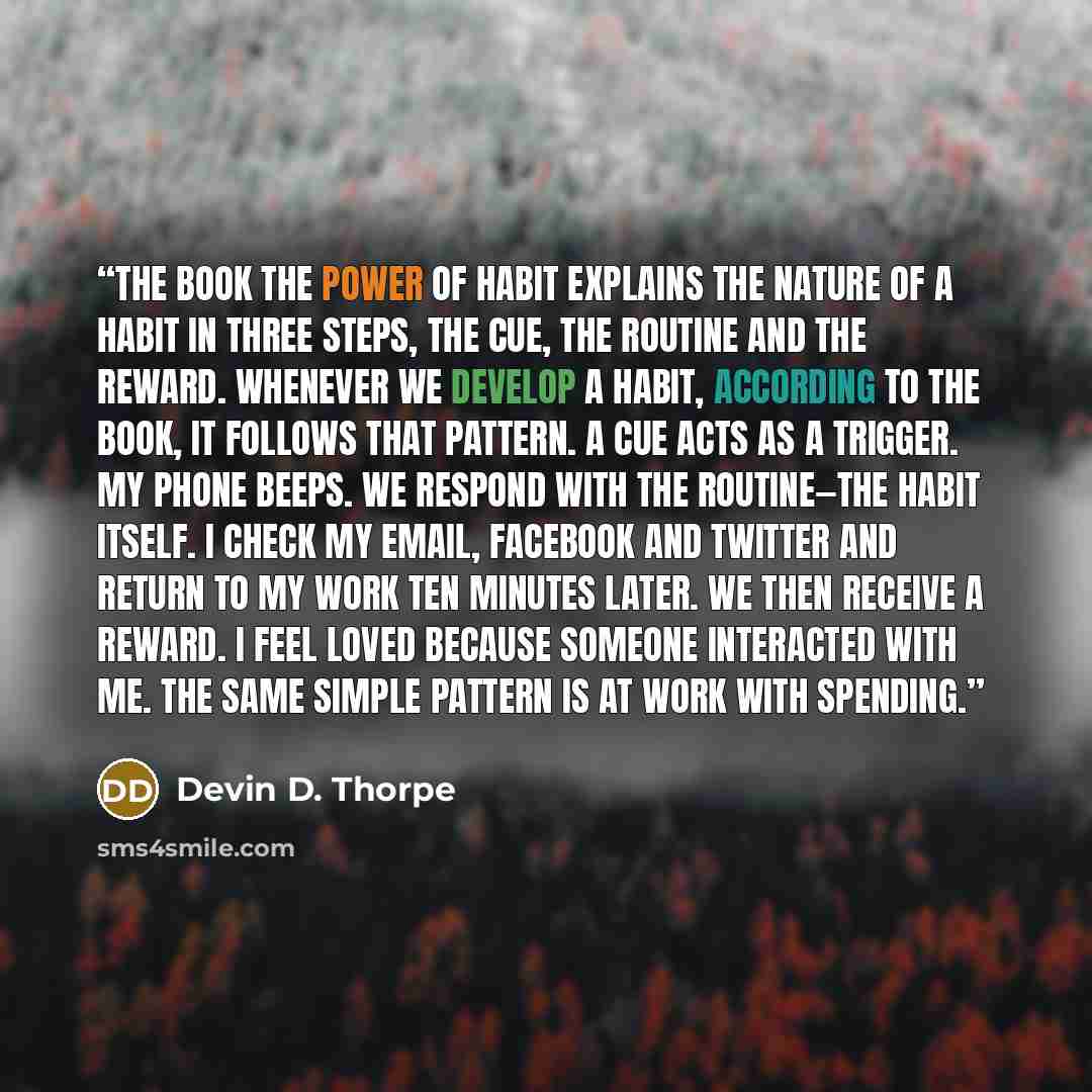“The book The Power of Habit explains the nature of a habit in three steps, the cue, the routine and the reward. Whenever we develop a habit, according to the book, it follows that pattern. A cue acts as a trigger. My phone beeps. We respond with the routine—the habit itself. I check my email…” quote by Devin D. Thorpe