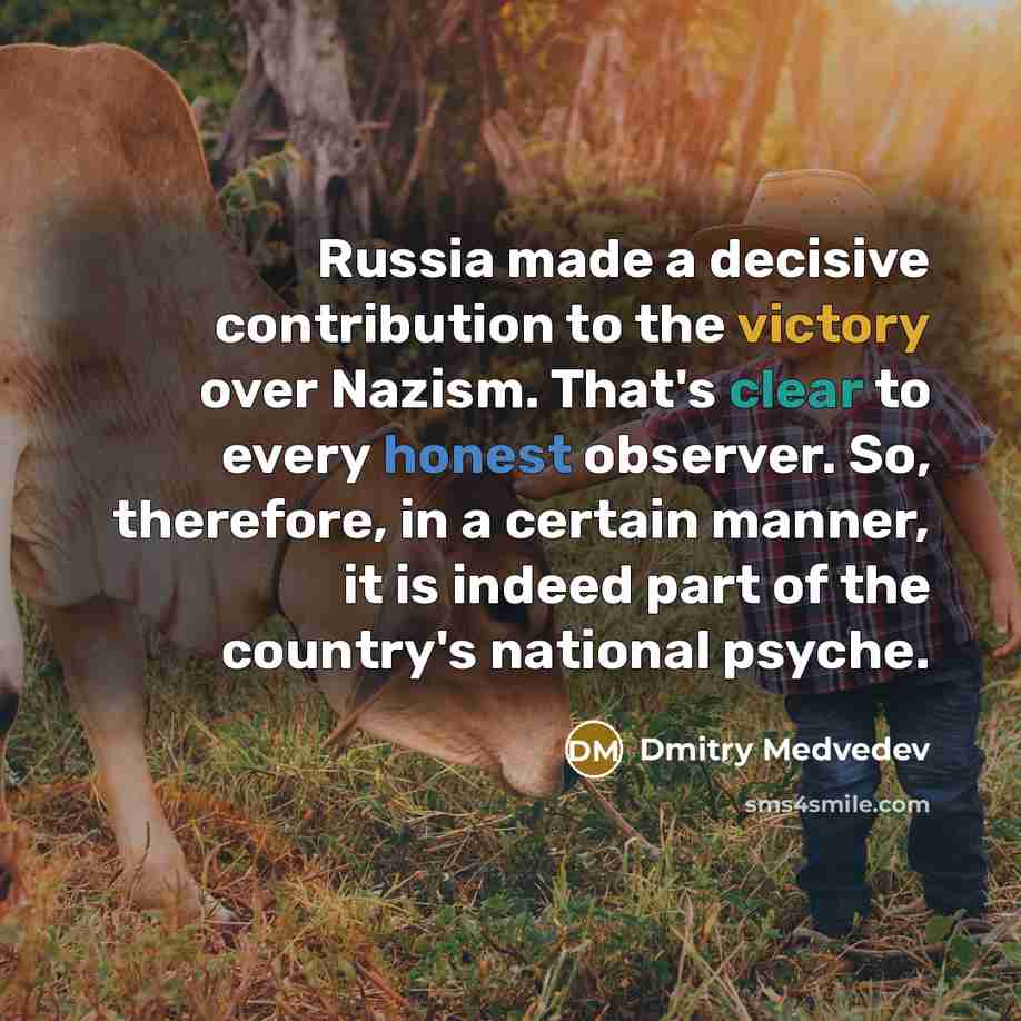 “Russia made a decisive contribution to the victory over Nazism. That's clear to every honest observer. So, therefore, in a certain manner, it is indeed part of the country's national psyche.” quote by Dmitry Medvedev