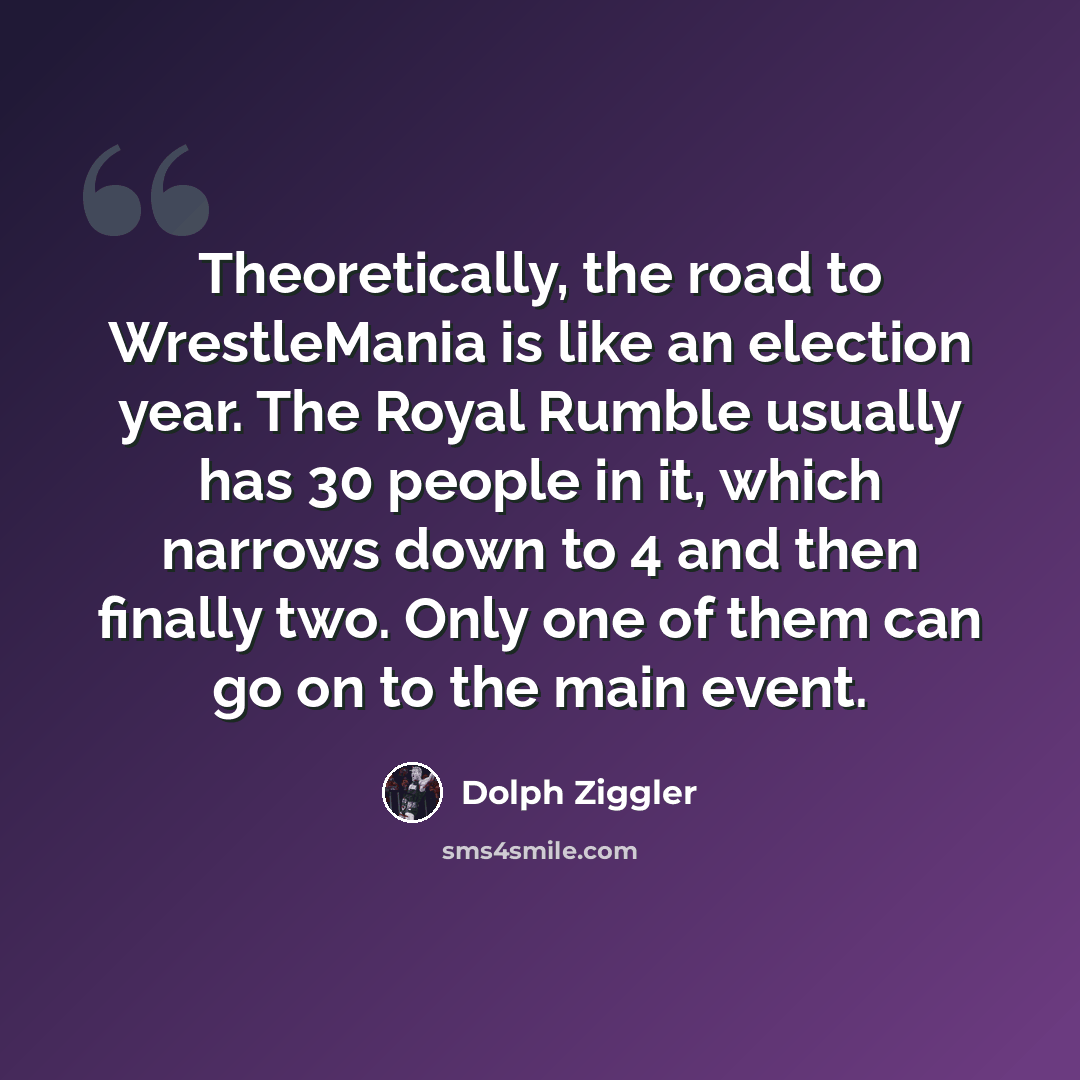 “Theoretically, the road to WrestleMania is like an election year. The Royal Rumble usually has 30 people in it, which narrows down to 4 and then finally two. Only one of them can go on to the main event.” quote by Dolph Ziggler