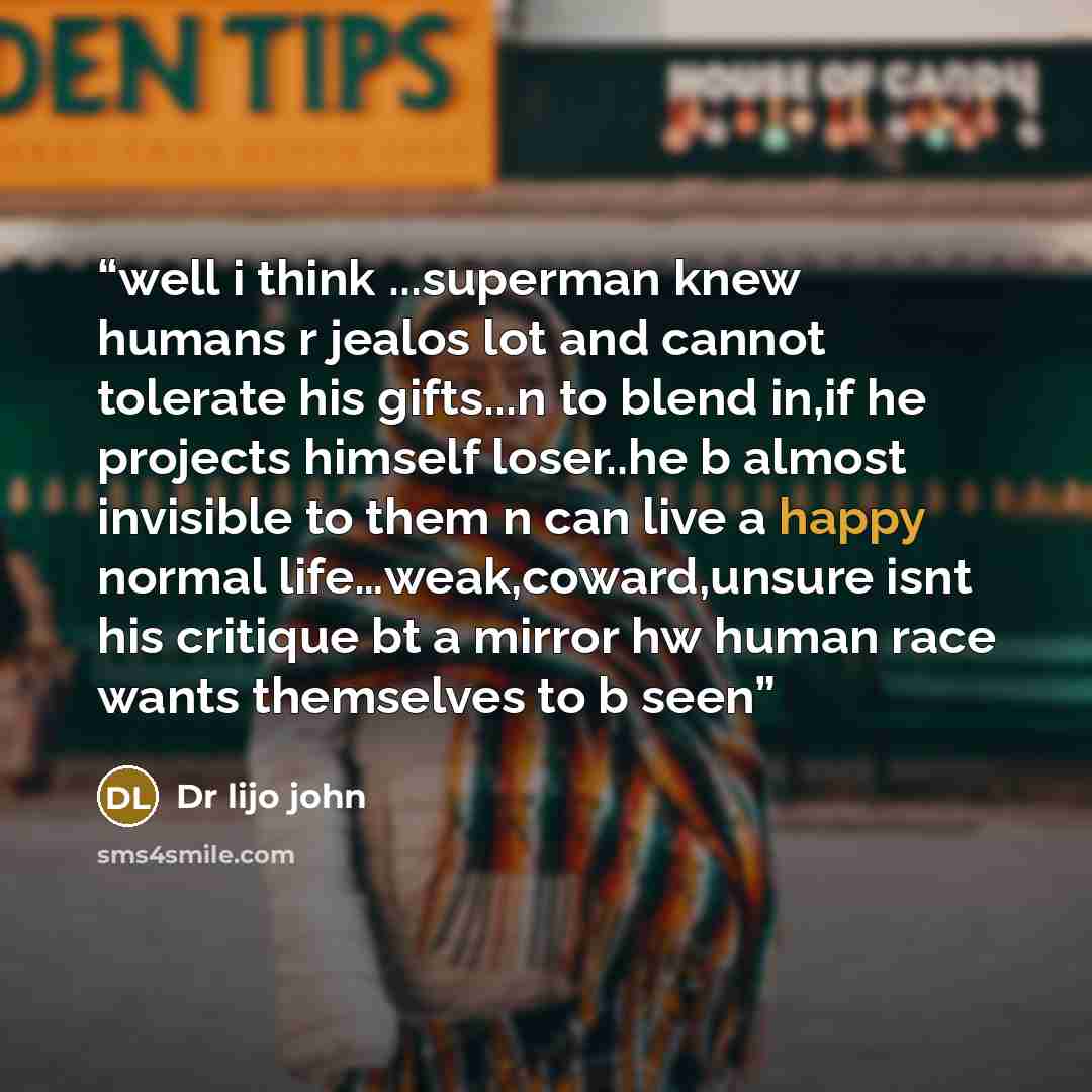 “well i think ...superman knew humans r jealos lot and cannot tolerate his gifts...n to blend in,if he projects himself loser..he b almost invisible to them n can live a happy normal life…weak,coward,unsure isnt his critique bt a mirror hw human race wants themselves to b seen” quote by Dr lijo john