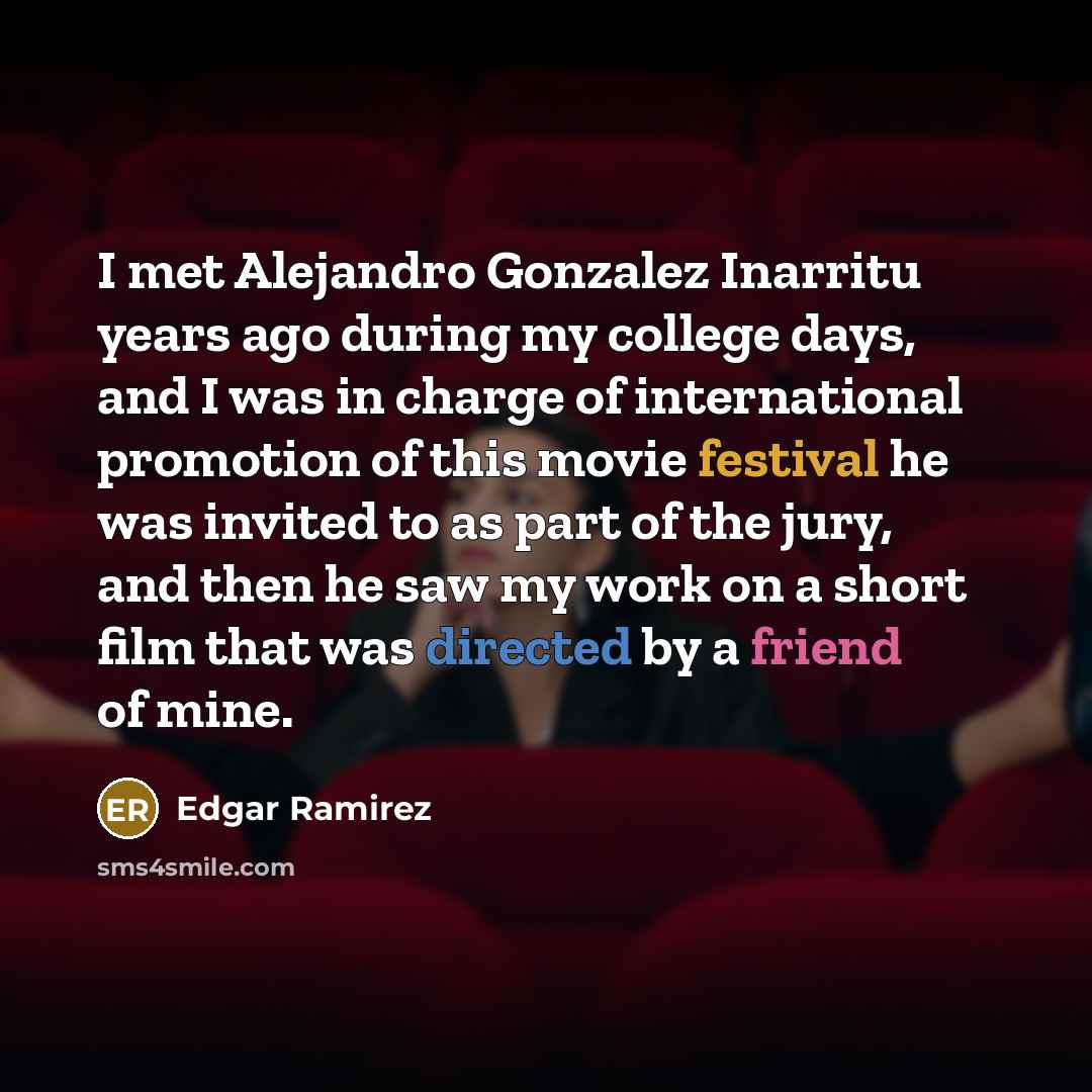“I met Alejandro Gonzalez Inarritu years ago during my college days, and I was in charge of international promotion of this movie festival he was invited to as part of the jury, and then he saw my work on a short film that was directed by a friend of mine.” quote by Edgar Ramirez