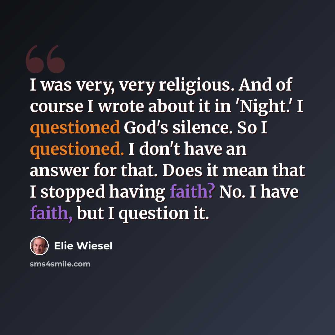 “I was very, very religious. And of course I wrote about it in 'Night.' I questioned God's silence. So I questioned. I don't have an answer for that. Does it mean that I stopped having faith? No. I have faith, but I question it.” quote by Elie Wiesel