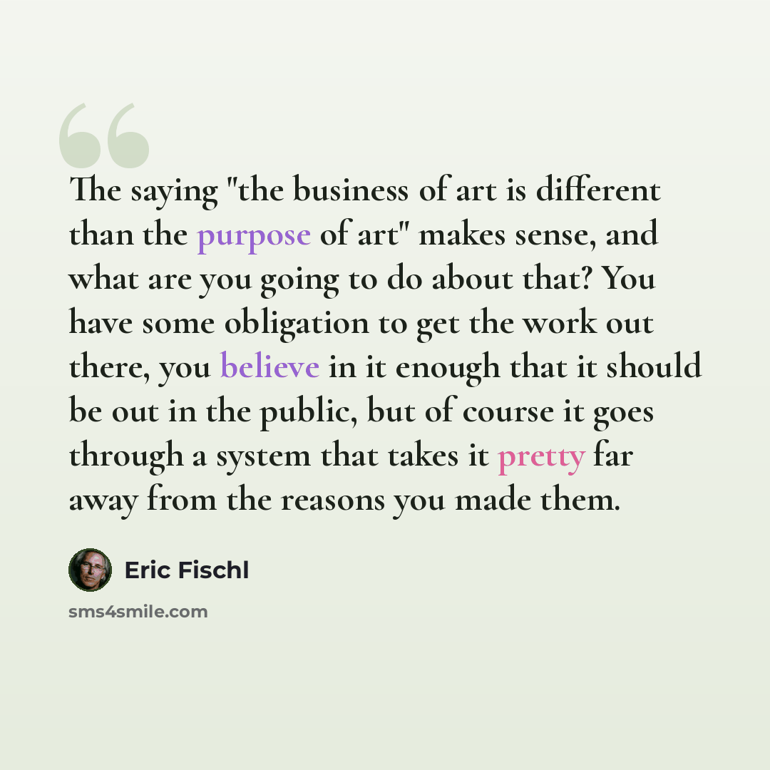 “The saying "the business of art is different than the purpose of art" makes sense, and what are you going to do about that? You have some obligation to get the work out there, you believe in it enough that it should be out in the public, but of course it goes through a system that takes it pretty…” quote by Eric Fischl