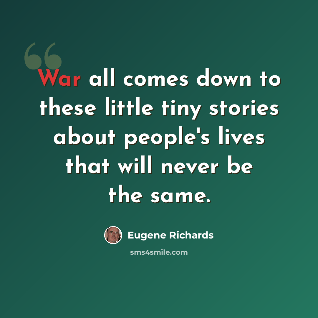 “War all comes down to these little tiny stories about people's lives that will never be the same.” quote by Eugene Richards