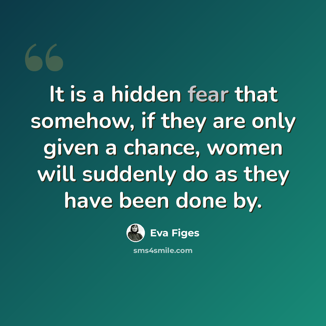“It is a hidden fear that somehow, if they are only given a chance, women will suddenly do as they have been done by.” quote by Eva Figes