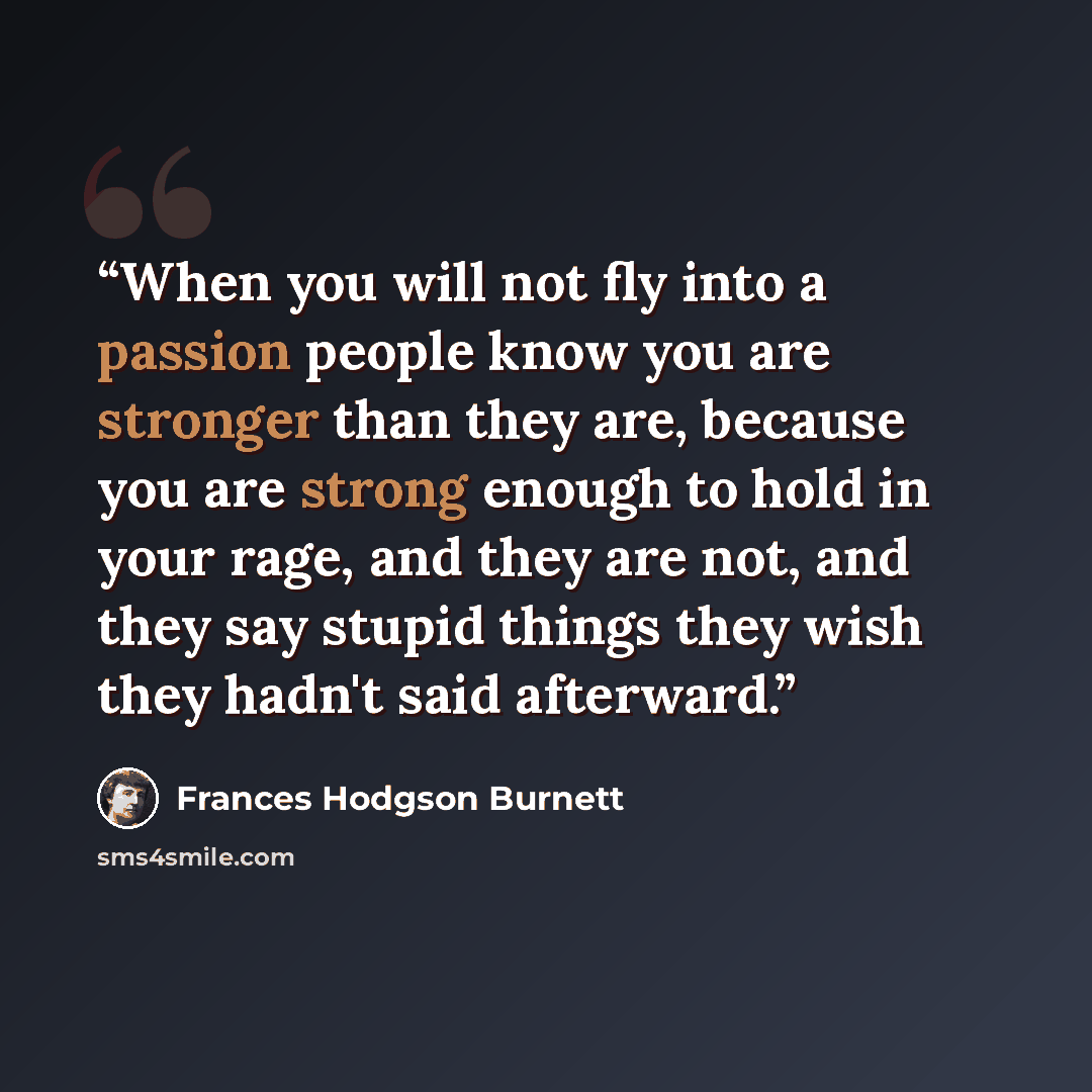 “When you will not fly into a passion people know you are stronger than they are, because you are strong enough to hold in your rage, and they are not, and they say stupid things they wish they hadn't said afterward.” quote by Frances Hodgson Burnett