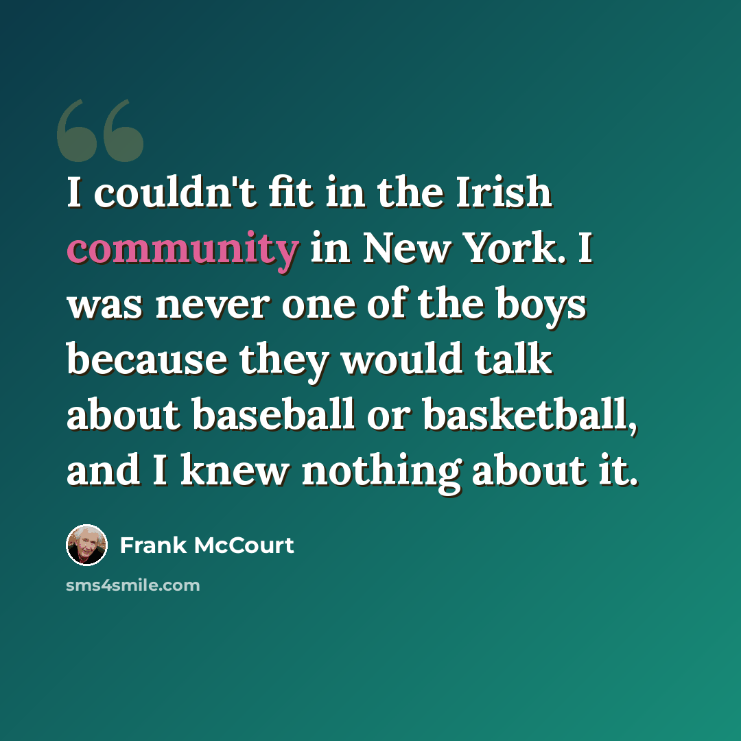 “I couldn't fit in the Irish community in New York. I was never one of the boys because they would talk about baseball or basketball, and I knew nothing about it.” quote by Frank McCourt