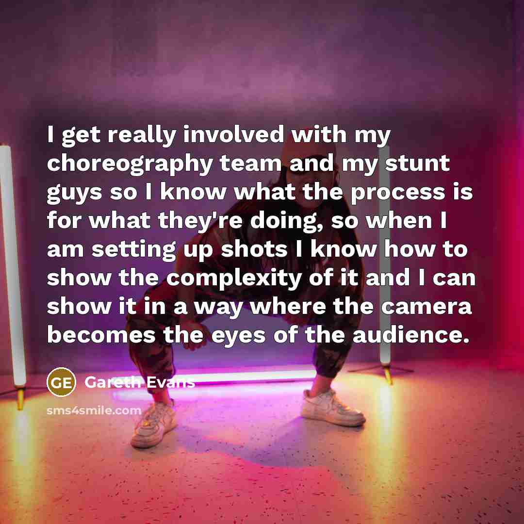 “I get really involved with my choreography team and my stunt guys so I know what the process is for what they're doing, so when I am setting up shots I know how to show the complexity of it and I can show it in a way where the camera becomes the eyes of the audience.” quote by Gareth Evans