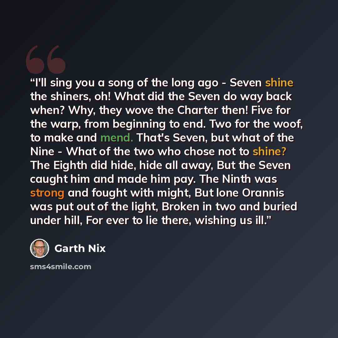 “I'll sing you a song of the long ago - Seven shine the shiners, oh! What did the Seven do way back when? Why, they wove the Charter then! Five for the warp, from beginning to end. Two for the woof, to make and mend. That's Seven, but what of the Nine - What of the two who chose not to shine? The…” quote by Garth Nix