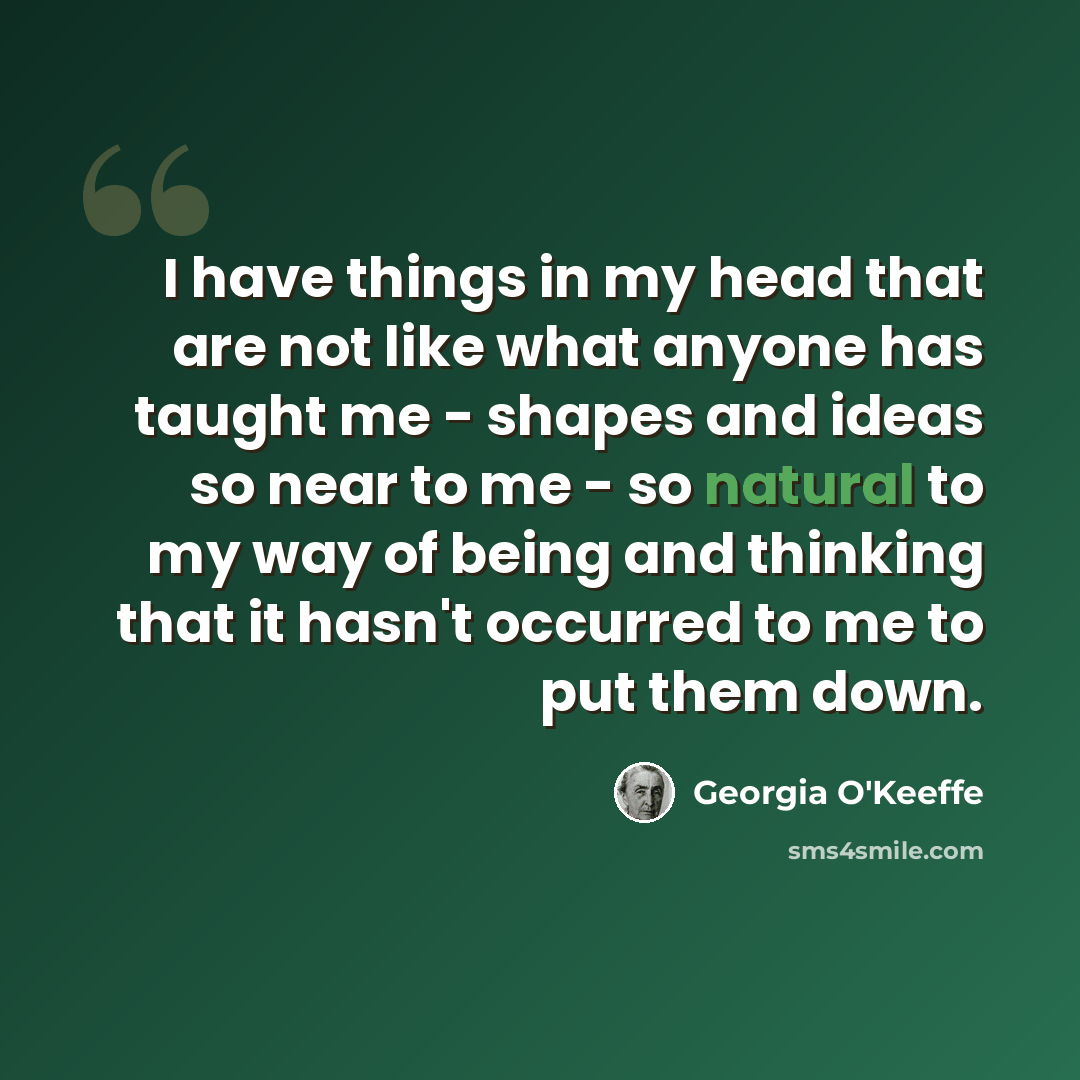 “I have things in my head that are not like what anyone has taught me - shapes and ideas so near to me - so natural to my way of being and thinking that it hasn't occurred to me to put them down.” quote by Georgia O'Keeffe