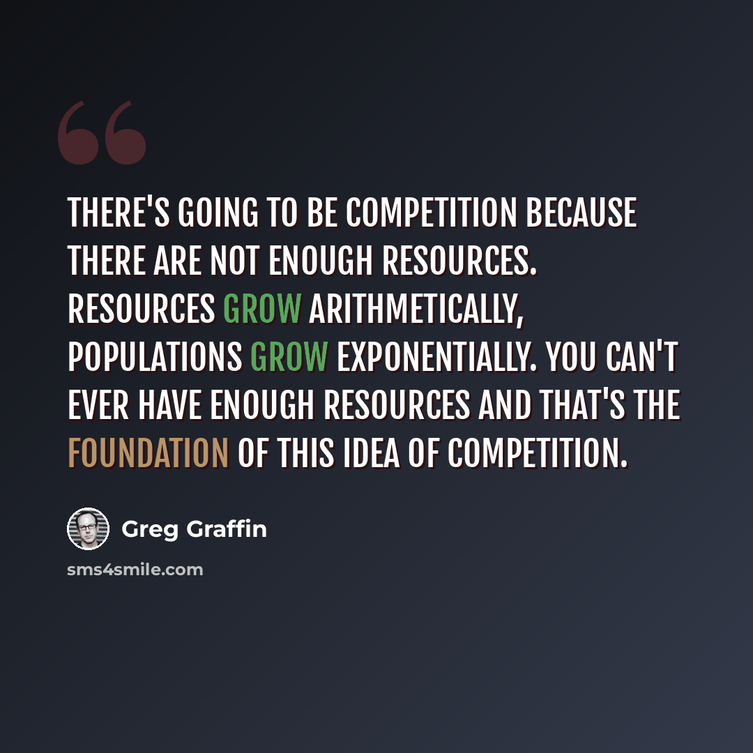 “There's going to be competition because there are not enough resources. Resources grow arithmetically, populations grow exponentially. You can't ever have enough resources and that's the foundation of this idea of competition.” quote by Greg Graffin