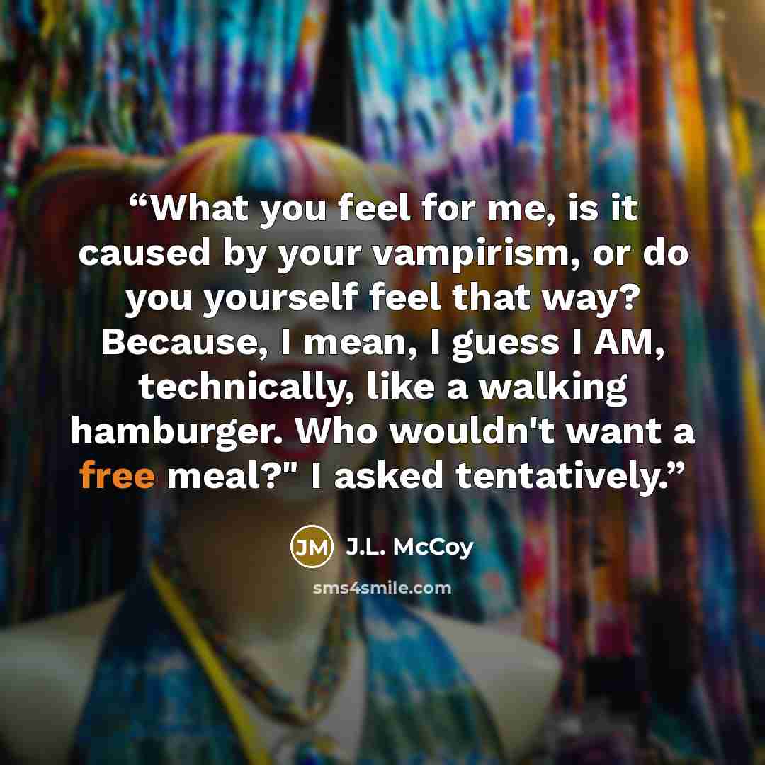 “What you feel for me, is it caused by your vampirism, or do you yourself feel that way? Because, I mean, I guess I AM, technically, like a walking hamburger. Who wouldn't want a free meal?" I asked tentatively.” quote by J.L. McCoy