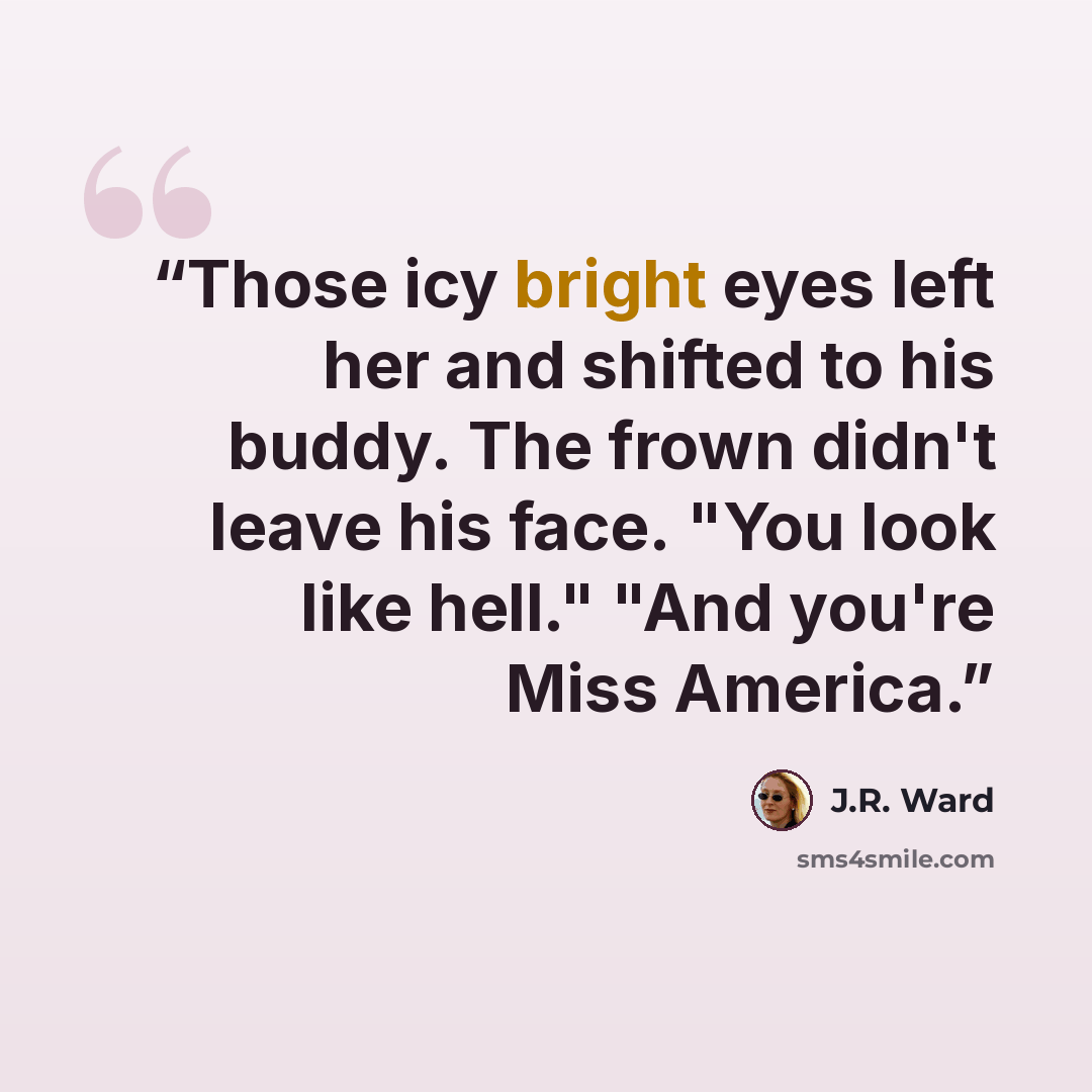 “Those icy bright eyes left her and shifted to his buddy. The frown didn't leave his face. "You look like hell." "And you're Miss America.” quote by J.R. Ward