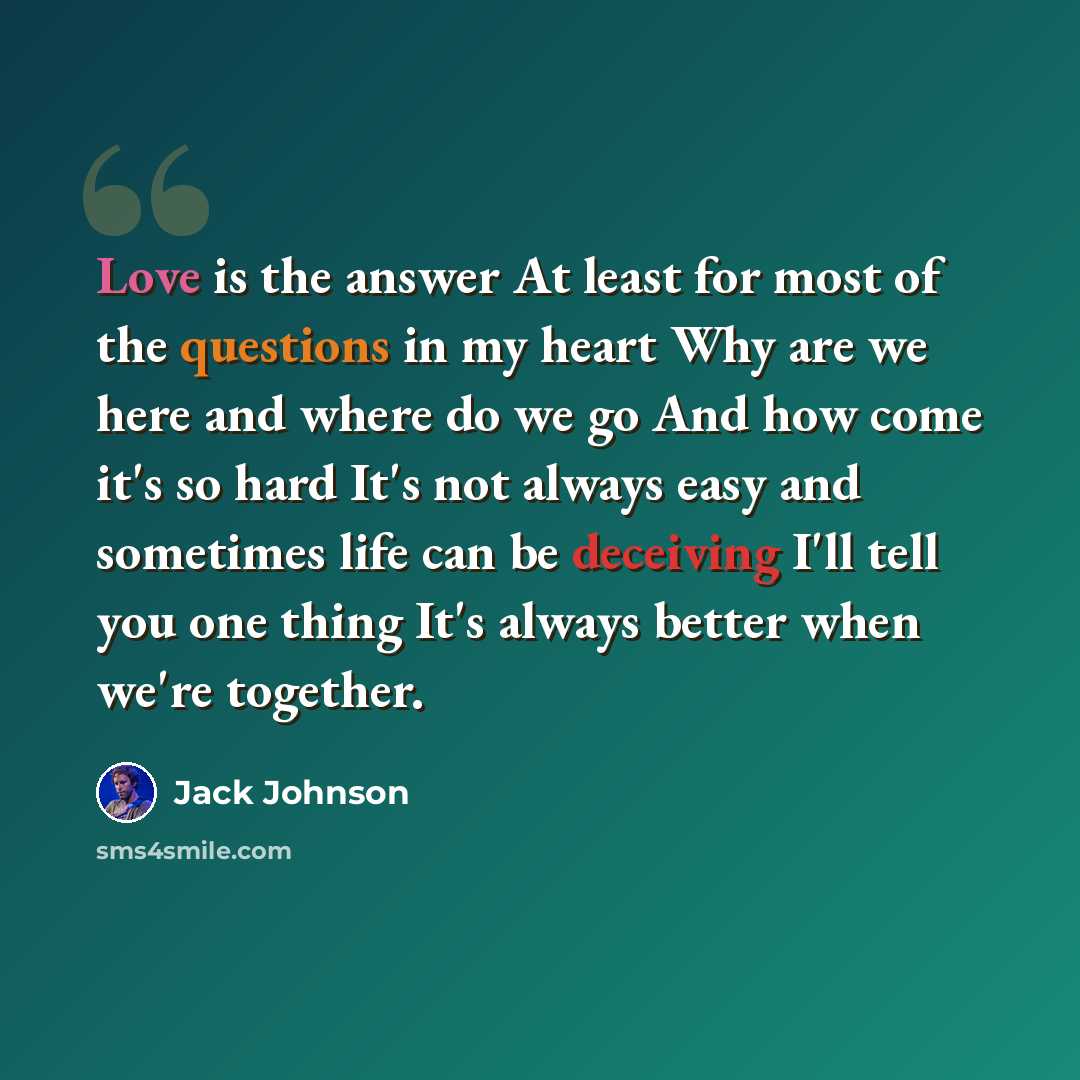 “Love is the answer At least for most of the questions in my heart Why are we here and where do we go And how come it's so hard It's not always easy and sometimes life can be deceiving I'll tell you one thing It's always better when we're together.” quote by Jack Johnson