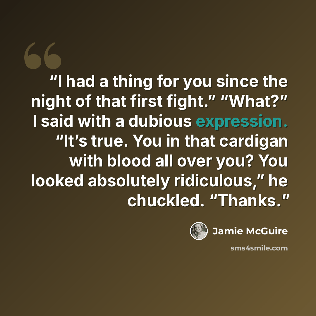 “I had a thing for you since the night of that first fight.” “What?” I said with a dubious expression. “It’s true. You in that cardigan with blood all over you? You looked absolutely ridiculous,” he chuckled. “Thanks.” quote by Jamie McGuire
