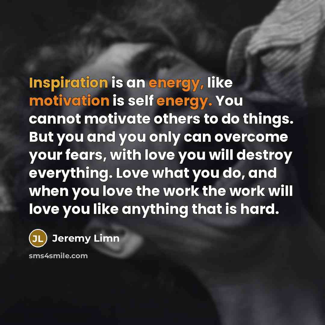 “Inspiration is an energy, like motivation is self energy. You cannot motivate others to do things. But you and you only can overcome your fears, with love you will destroy everything. Love what you do, and when you love the work the work will love you like anything that is hard.” quote by Jeremy Limn