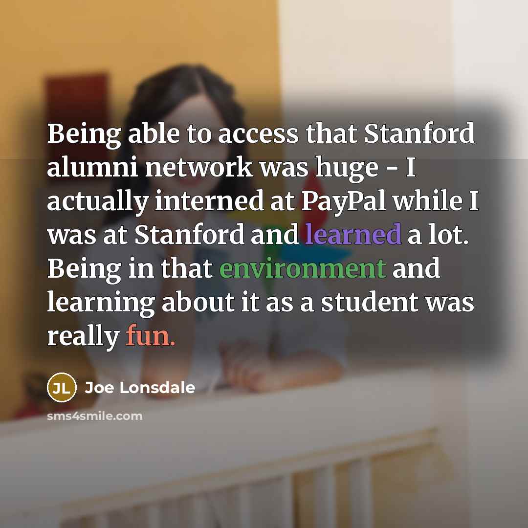 “Being able to access that Stanford alumni network was huge - I actually interned at PayPal while I was at Stanford and learned a lot. Being in that environment and learning about it as a student was really fun.” quote by Joe Lonsdale