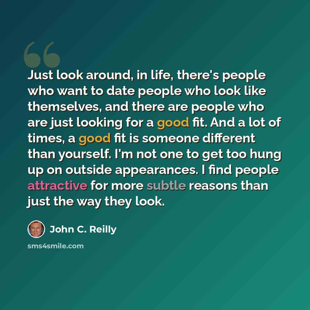 “Just look around, in life, there's people who want to date people who look like themselves, and there are people who are just looking for a good fit. And a lot of times, a good fit is someone different than yourself. I'm not one to get too hung up on outside appearances. I find people attractive…” quote by John C. Reilly