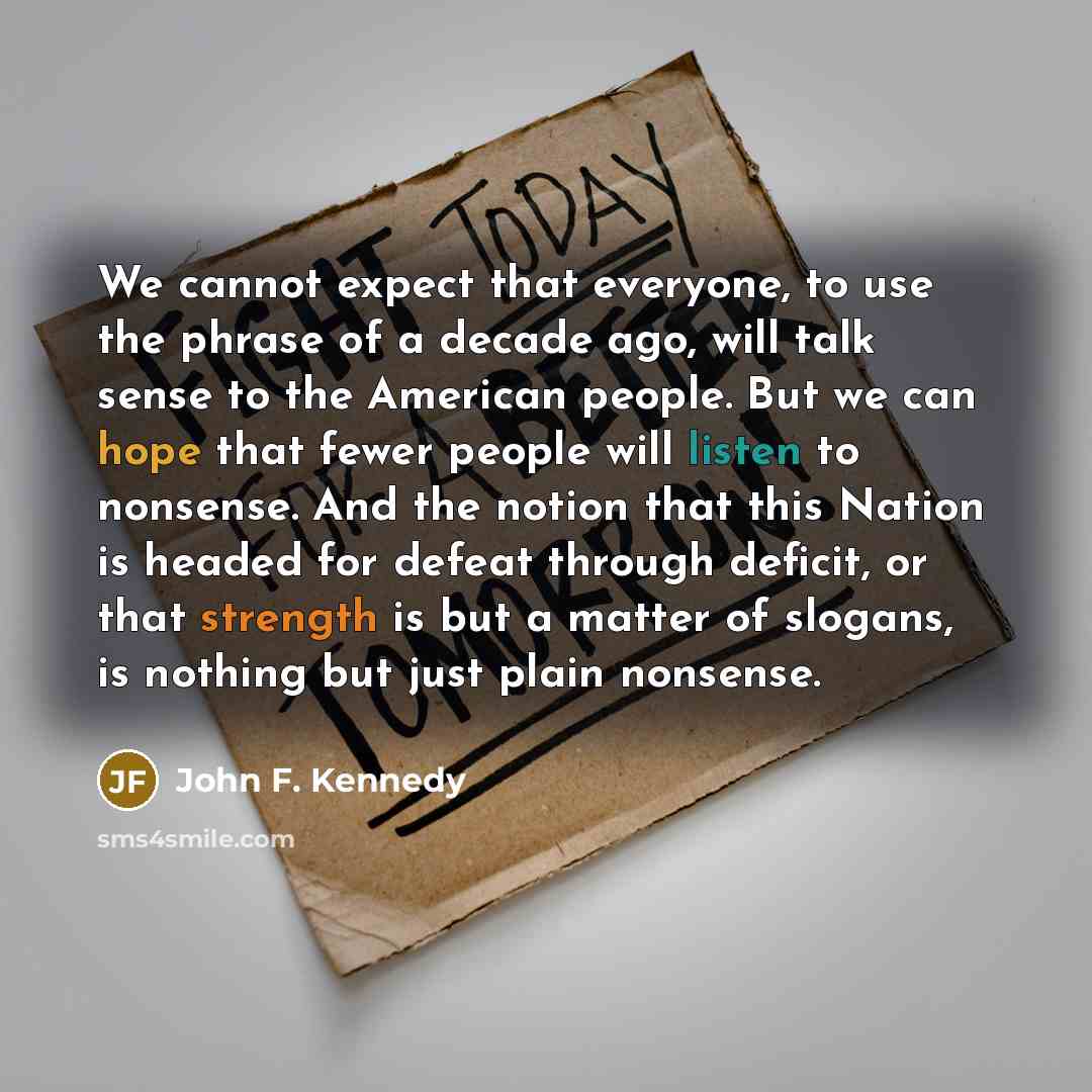 “We cannot expect that everyone, to use the phrase of a decade ago, will talk sense to the American people. But we can hope that fewer people will listen to nonsense. And the notion that this Nation is headed for defeat through deficit, or that strength is but a matter of slogans, is nothing but…” quote by John F. Kennedy