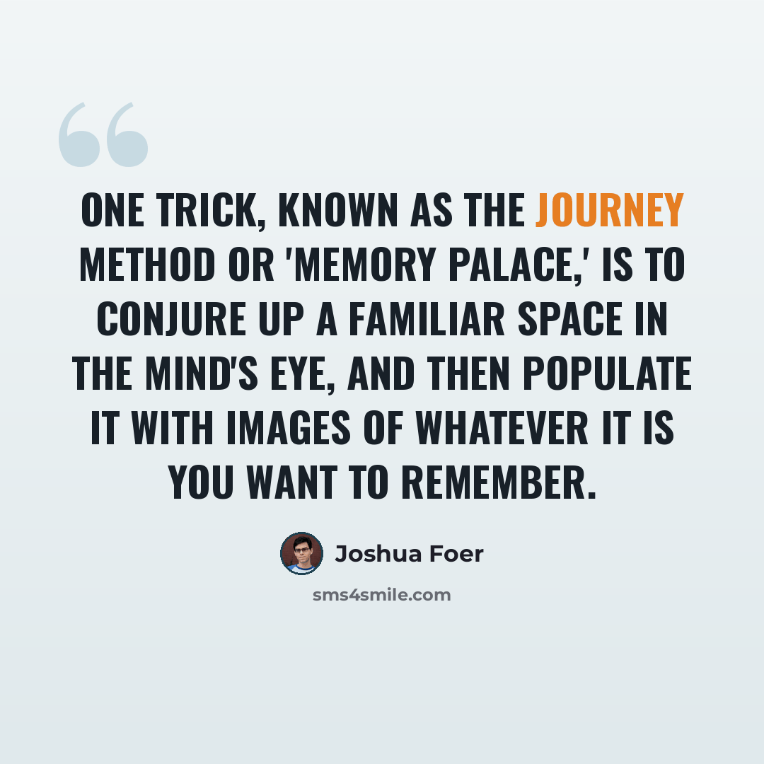 “One trick, known as the journey method or 'memory palace,' is to conjure up a familiar space in the mind's eye, and then populate it with images of whatever it is you want to remember.” quote by Joshua Foer