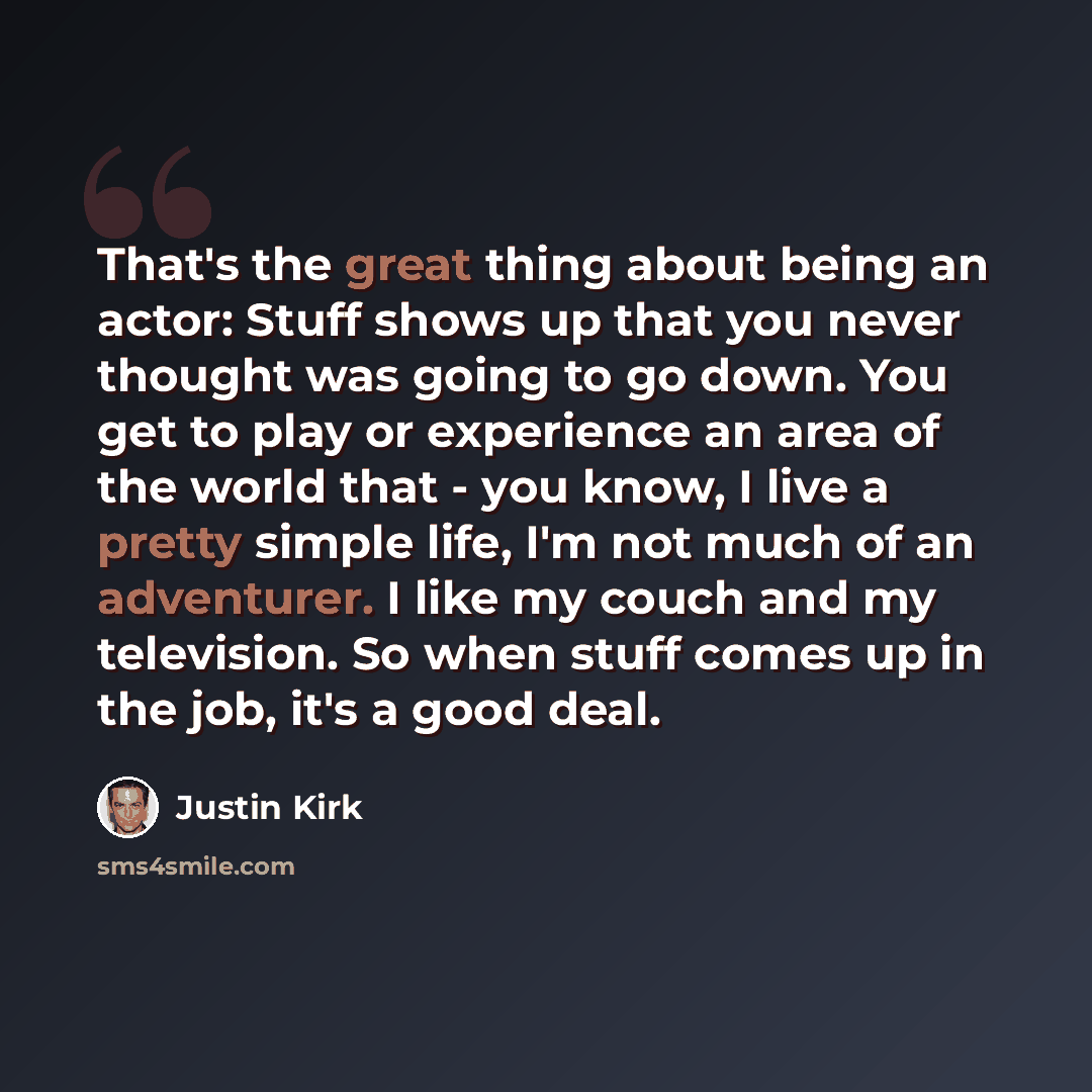 “That's the great thing about being an actor: Stuff shows up that you never thought was going to go down. You get to play or experience an area of the world that - you know, I live a pretty simple life, I'm not much of an adventurer. I like my couch and my television. So when stuff comes up in the…” quote by Justin Kirk