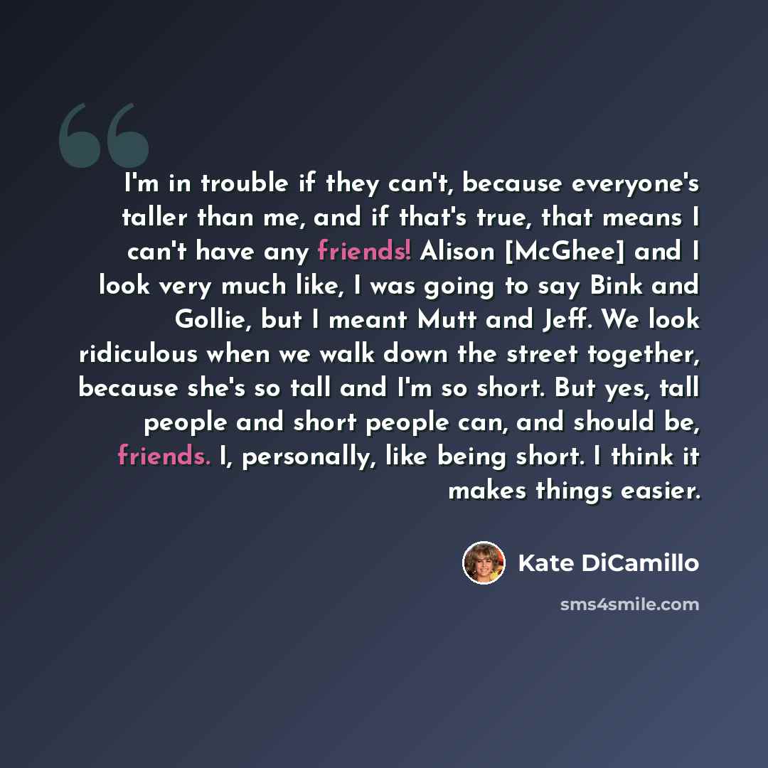 “I'm in trouble if they can't, because everyone's taller than me, and if that's true, that means I can't have any friends! Alison [McGhee] and I look very much like, I was going to say Bink and Gollie, but I meant Mutt and Jeff. We look ridiculous when we walk down the street together, because…” quote by Kate DiCamillo