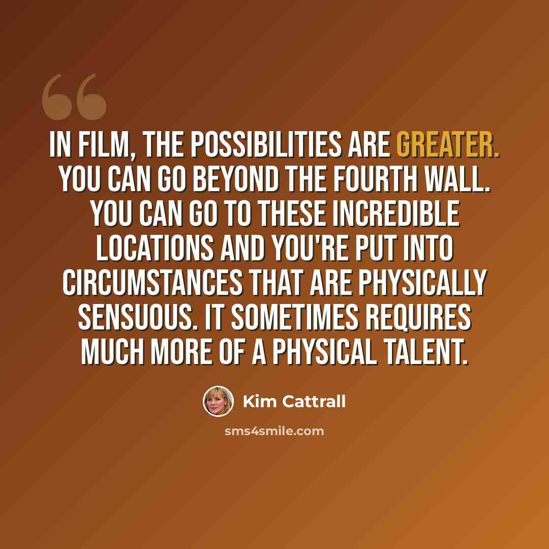 “In film, the possibilities are greater. You can go beyond the fourth wall. You can go to these incredible locations and you're put into circumstances that are physically sensuous. It sometimes requires much more of a physical talent.” quote by Kim Cattrall
