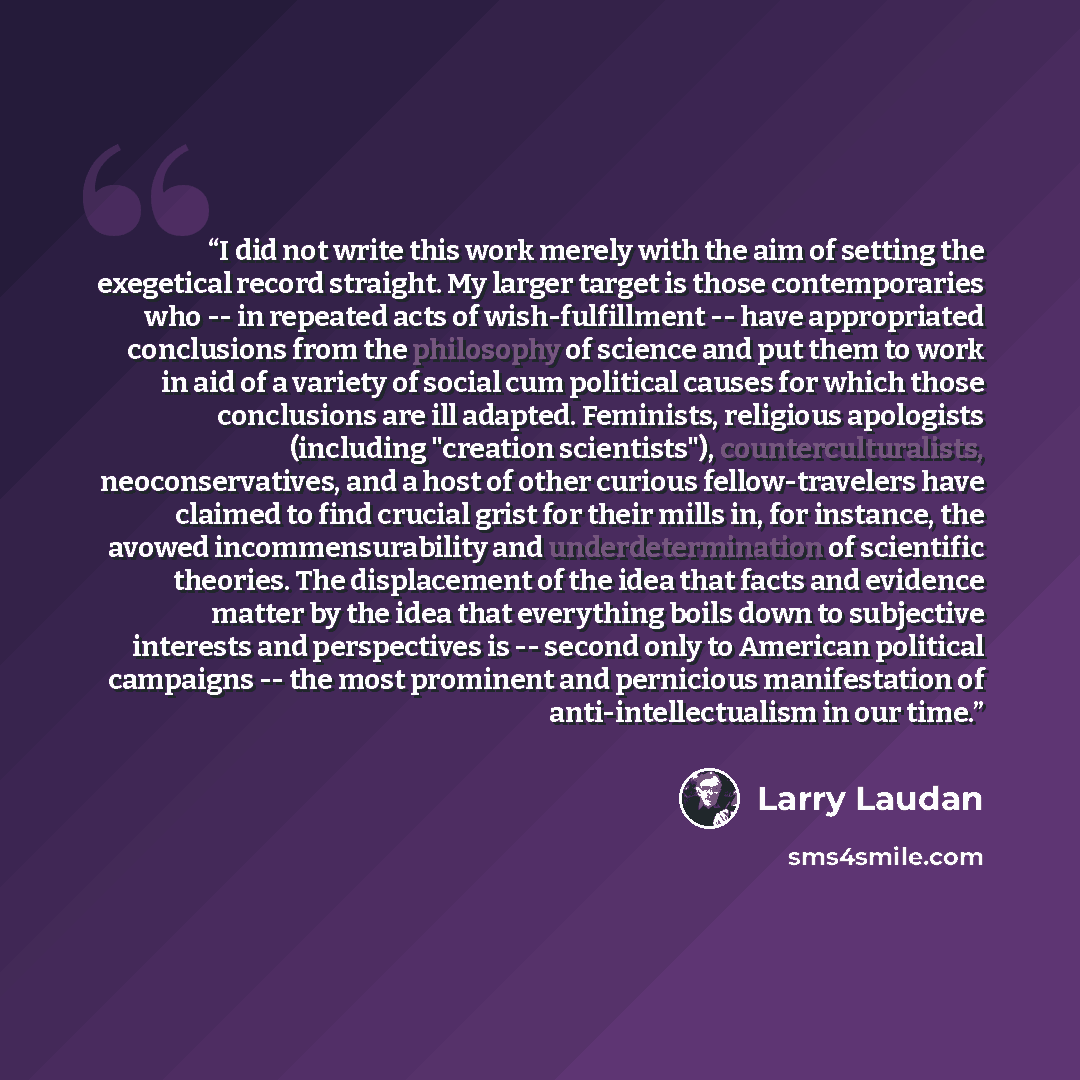 “I did not write this work merely with the aim of setting the exegetical record straight. My larger target is those contemporaries who -- in repeated acts of wish-fulfillment -- have appropriated conclusions from the philosophy of science and put them to work in aid of a variety of social cum…” quote by Larry Laudan