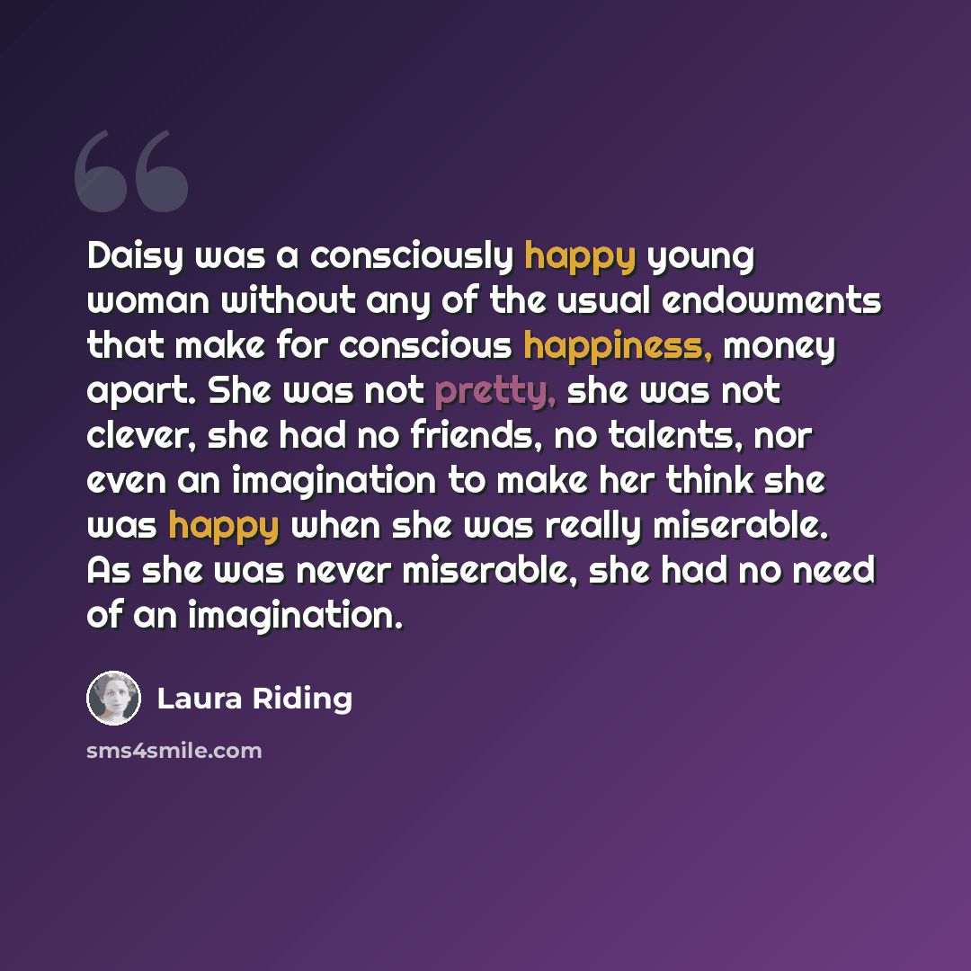 “Daisy was a consciously happy young woman without any of the usual endowments that make for conscious happiness, money apart. She was not pretty, she was not clever, she had no friends, no talents, nor even an imagination to make her think she was happy when she was really miserable. As she was…” quote by Laura Riding