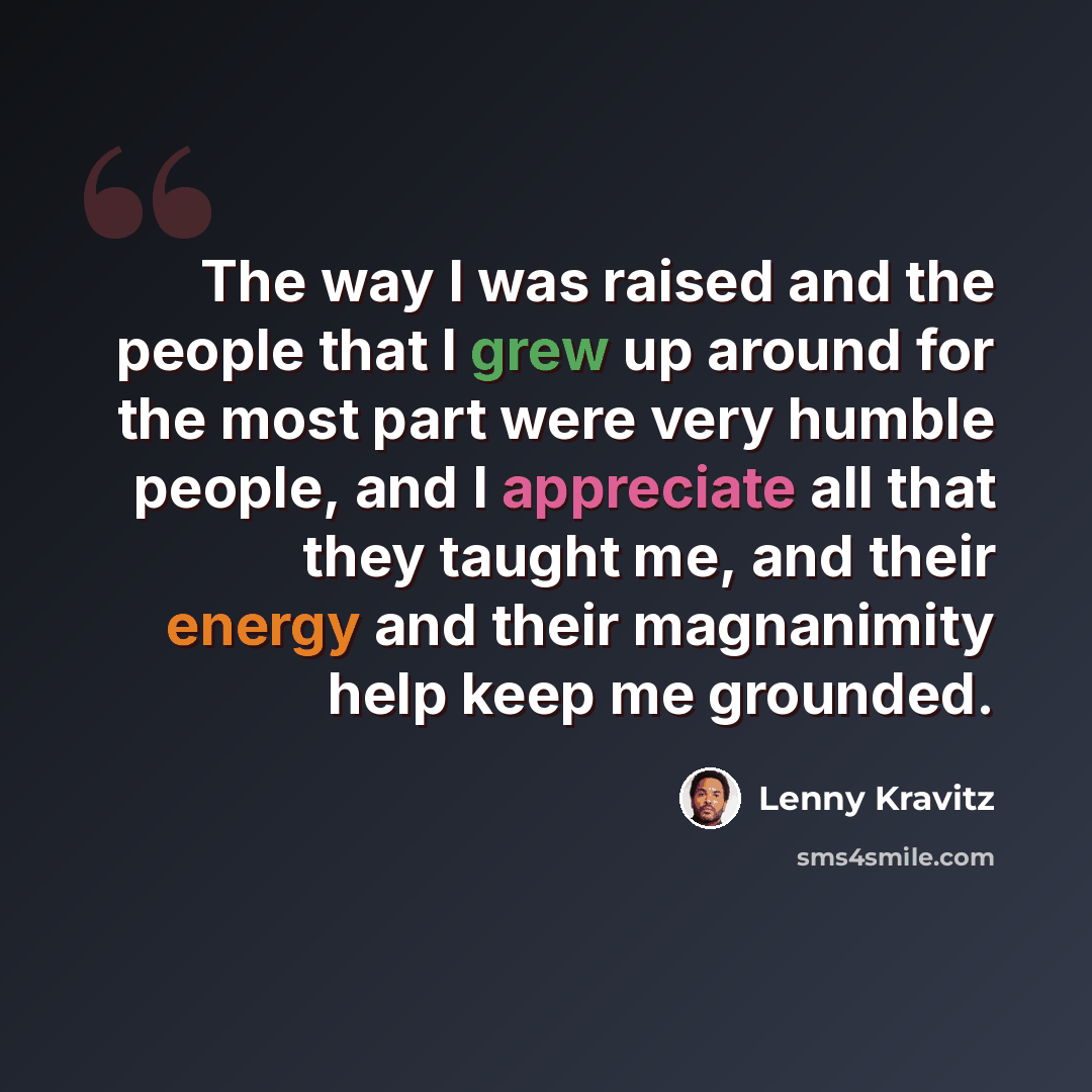 “The way I was raised and the people that I grew up around for the most part were very humble people, and I appreciate all that they taught me, and their energy and their magnanimity help keep me grounded.” quote by Lenny Kravitz