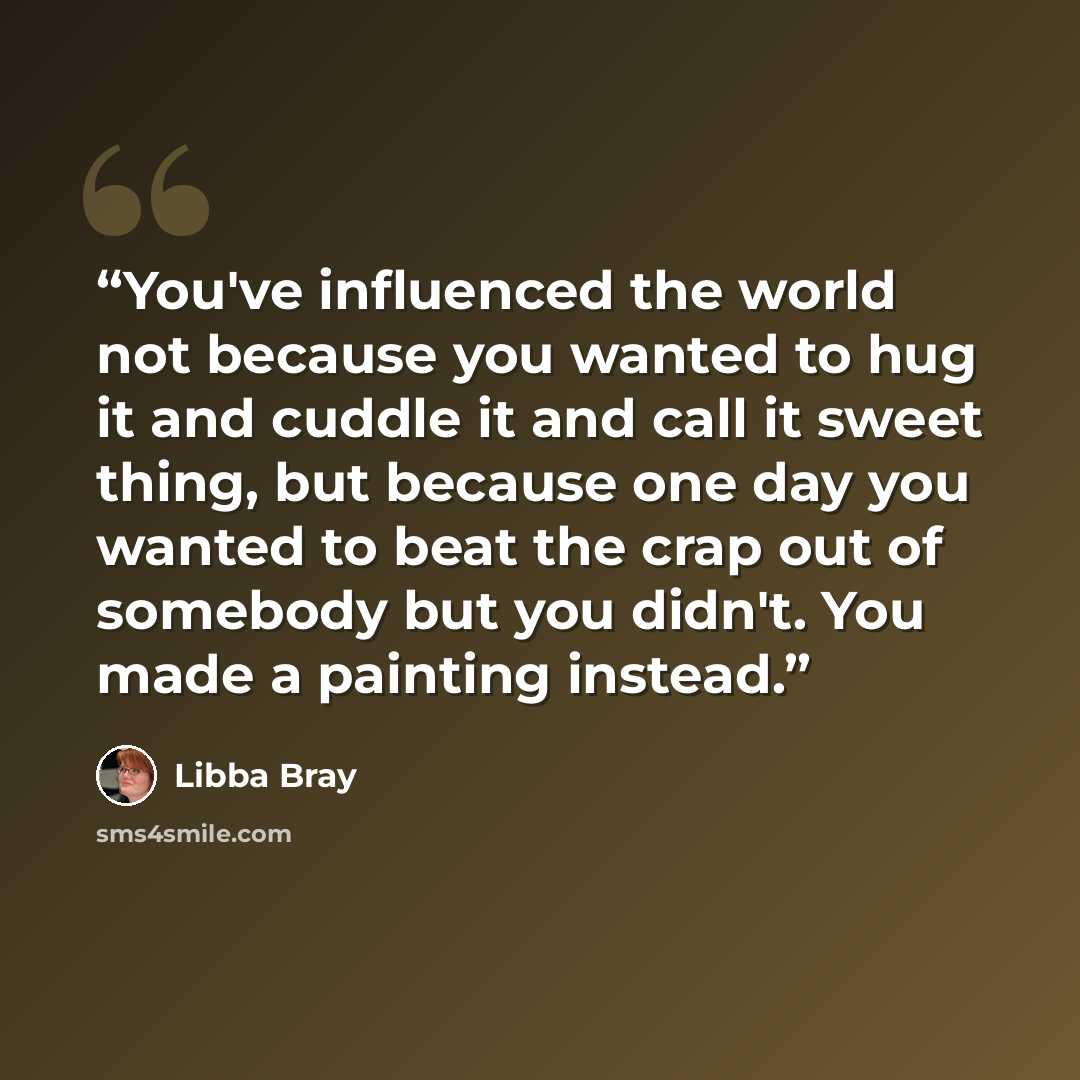 “You've influenced the world not because you wanted to hug it and cuddle it and call it sweet thing, but because one day you wanted to beat the crap out of somebody but you didn't. You made a painting instead.” quote by Libba Bray