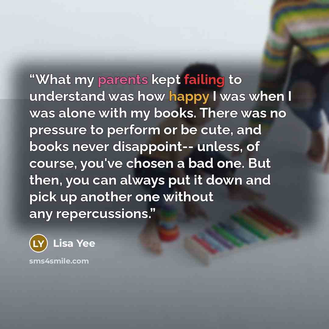 “What my parents kept failing to understand was how happy I was when I was alone with my books. There was no pressure to perform or be cute, and books never disappoint-- unless, of course, you've chosen a bad one. But then, you can always put it down and pick up another one without any repercussions.” quote by Lisa Yee