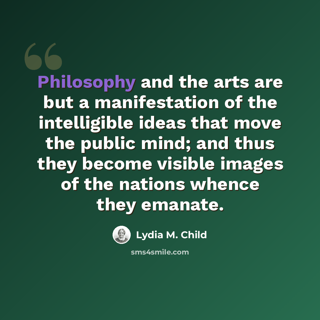 “Philosophy and the arts are but a manifestation of the intelligible ideas that move the public mind; and thus they become visible images of the nations whence they emanate.” quote by Lydia M. Child