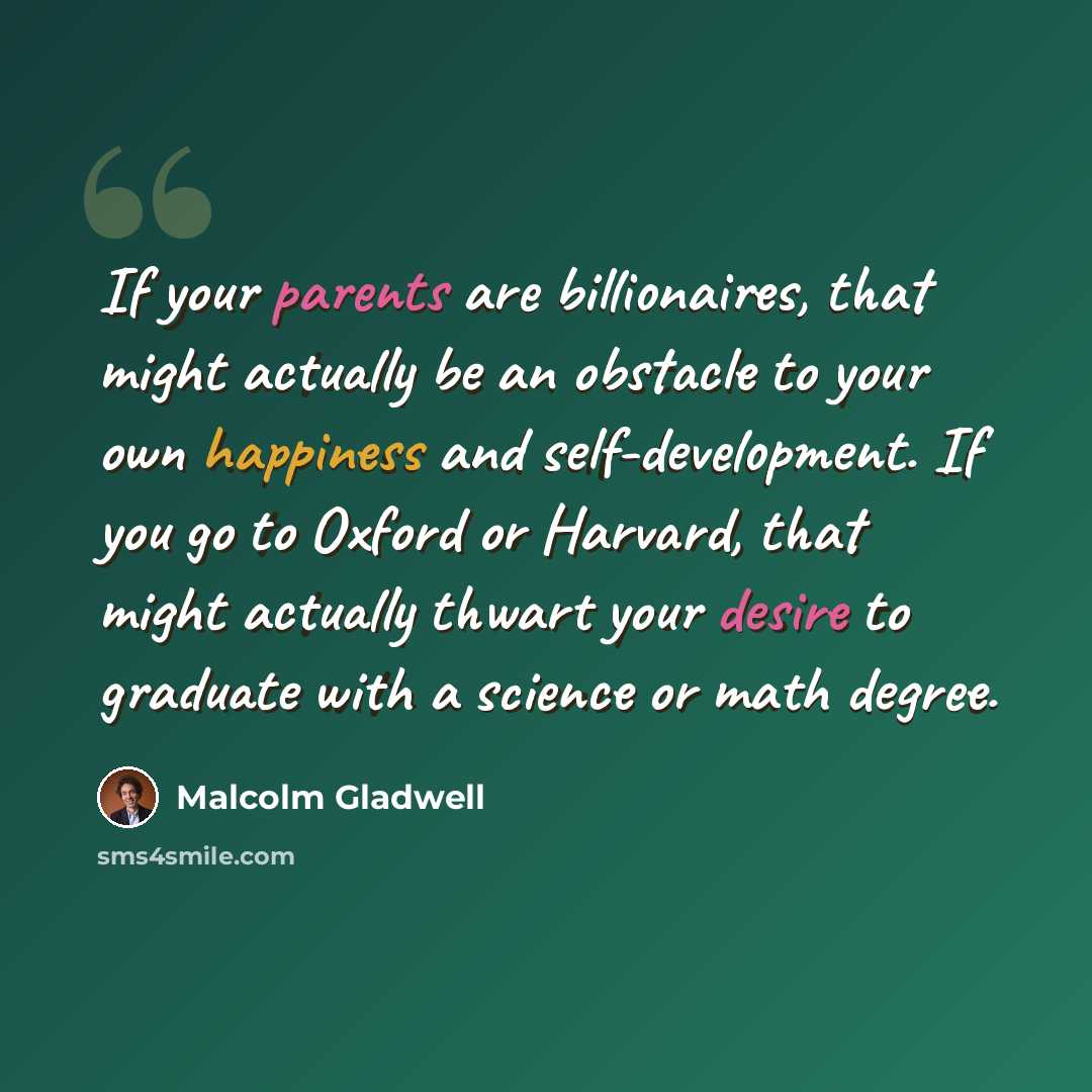 “If your parents are billionaires, that might actually be an obstacle to your own happiness and self-development. If you go to Oxford or Harvard, that might actually thwart your desire to graduate with a science or math degree.” quote by Malcolm Gladwell