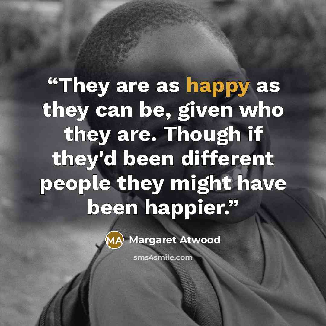 “They are as happy as they can be, given who they are. Though if they'd been different people they might have been happier.” quote by Margaret Atwood
