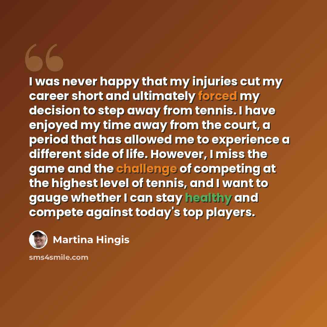 “I was never happy that my injuries cut my career short and ultimately forced my decision to step away from tennis. I have enjoyed my time away from the court, a period that has allowed me to experience a different side of life. However, I miss the game and the challenge of competing at the highest…” quote by Martina Hingis