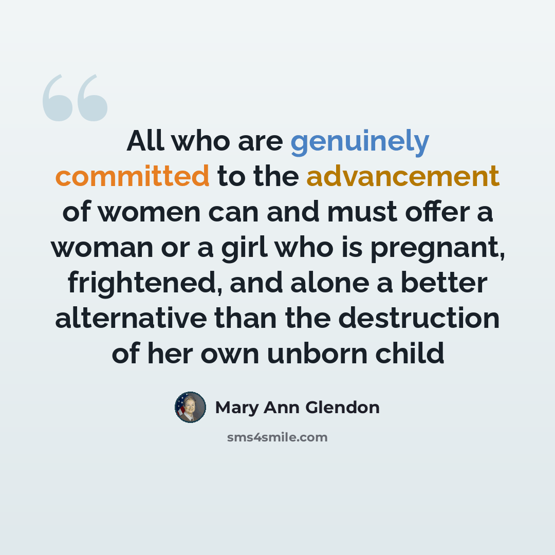 “All who are genuinely committed to the advancement of women can and must offer a woman or a girl who is pregnant, frightened, and alone a better alternative than the destruction of her own unborn child” quote by Mary Ann Glendon
